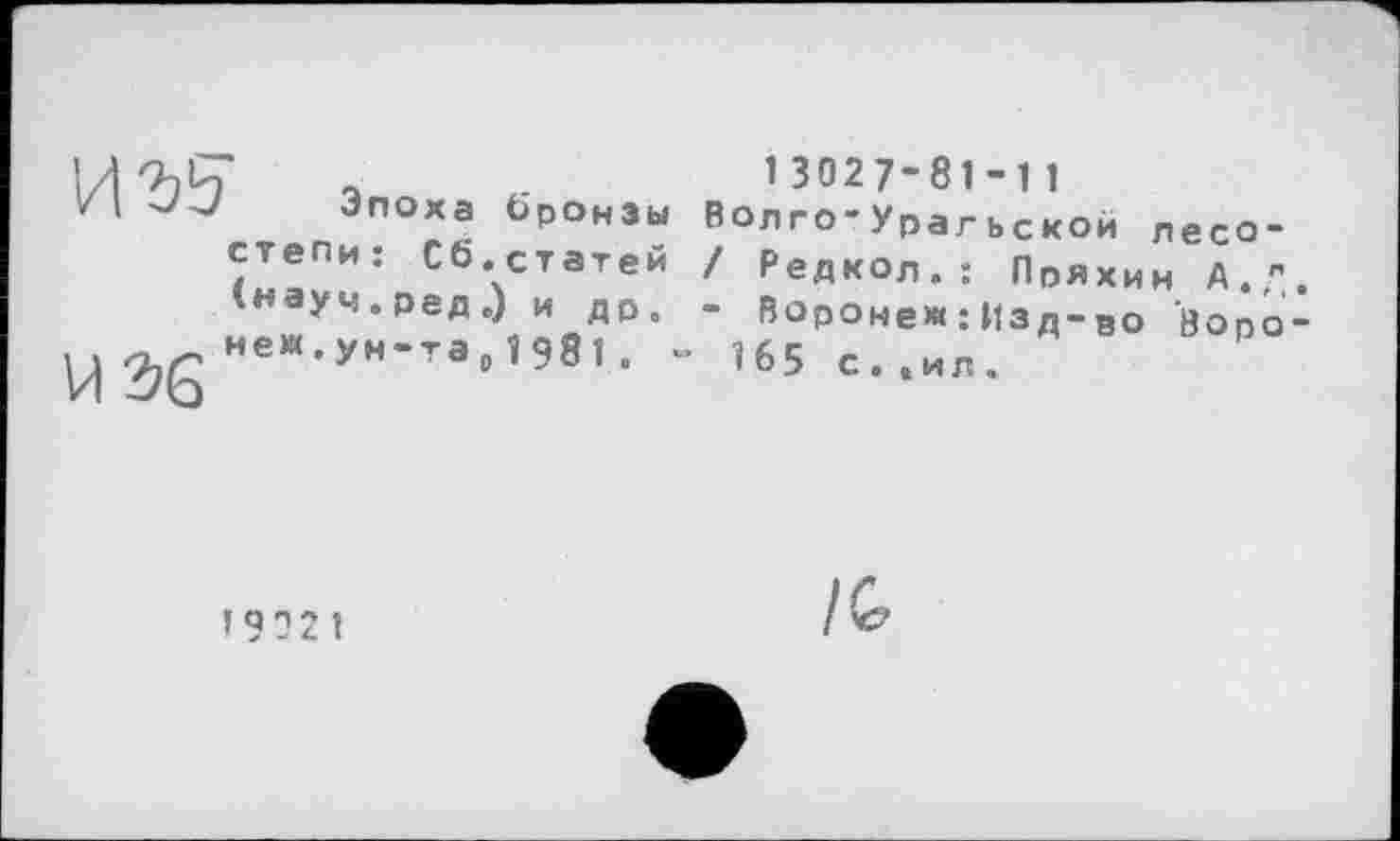 ﻿1/|Ъ£* а	1 3027-81 -1 1
/І	Эпоха бронзы Волго-Урагьской лесо-
степи: СЬ.статей І Редкол.: Пряхин А." інауч.ред.) и др. - Воронеж : Изд-во Bono
^gHeM.ун-та,198і. ~ І65 с>їИЛ> ВОр°
’9021
1